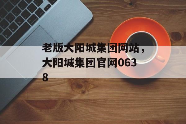 老版大阳城集团网站，大阳城集团官网0638