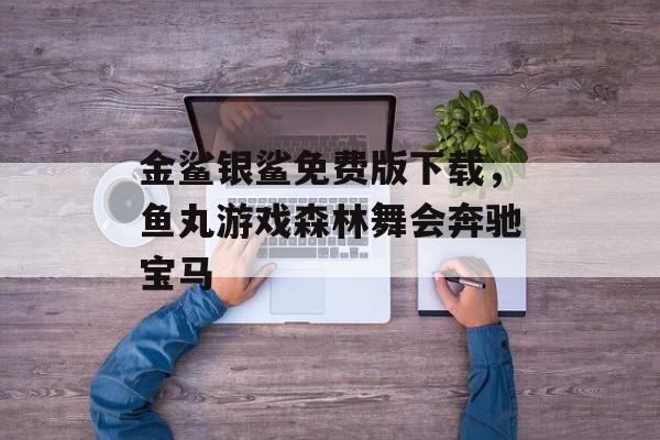 金鲨银鲨免费版下载，鱼丸游戏森林舞会奔驰宝马