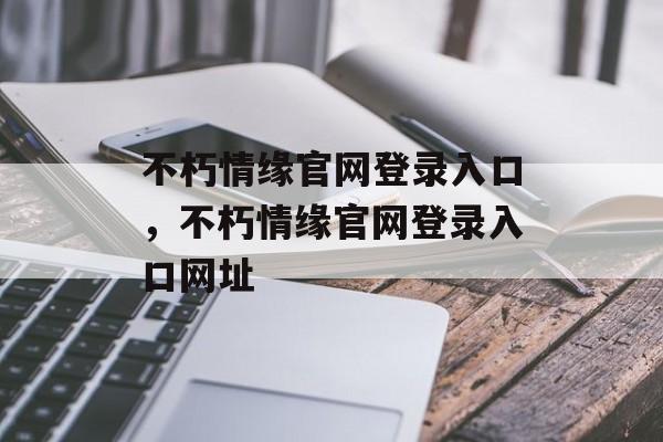 不朽情缘官网登录入口，不朽情缘官网登录入口网址